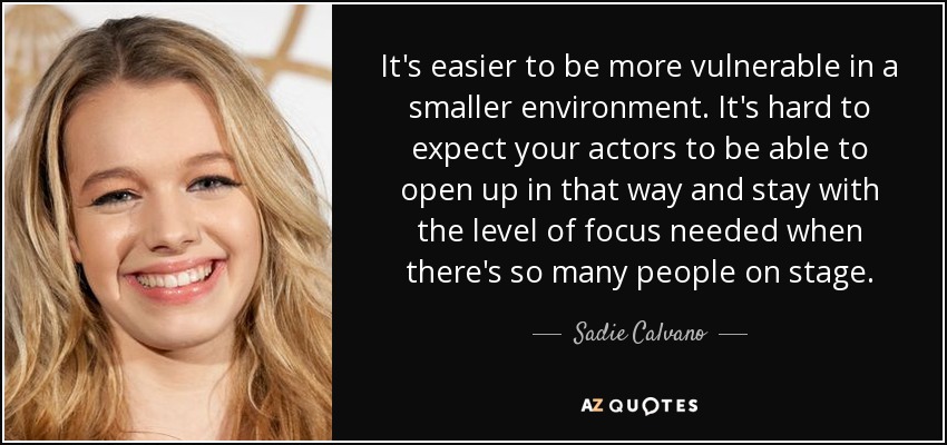 It's easier to be more vulnerable in a smaller environment. It's hard to expect your actors to be able to open up in that way and stay with the level of focus needed when there's so many people on stage. - Sadie Calvano