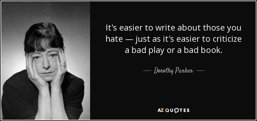 It's easier to write about those you hate — just as it's easier to criticize a bad play or a bad book. - Dorothy Parker