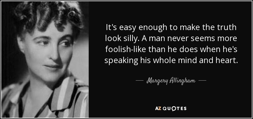 It's easy enough to make the truth look silly. A man never seems more foolish-like than he does when he's speaking his whole mind and heart. - Margery Allingham