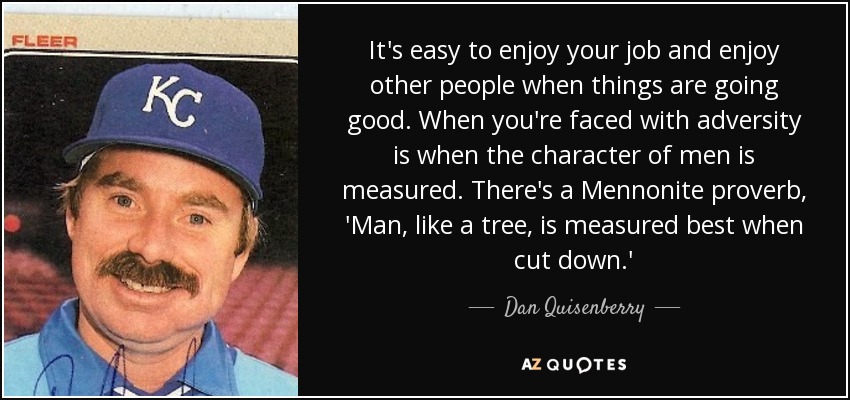 It's easy to enjoy your job and enjoy other people when things are going good. When you're faced with adversity is when the character of men is measured. There's a Mennonite proverb, 'Man, like a tree, is measured best when cut down.' - Dan Quisenberry