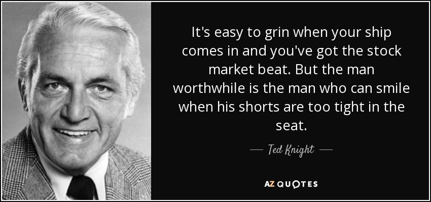 It's easy to grin when your ship comes in and you've got the stock market beat. But the man worthwhile is the man who can smile when his shorts are too tight in the seat. - Ted Knight