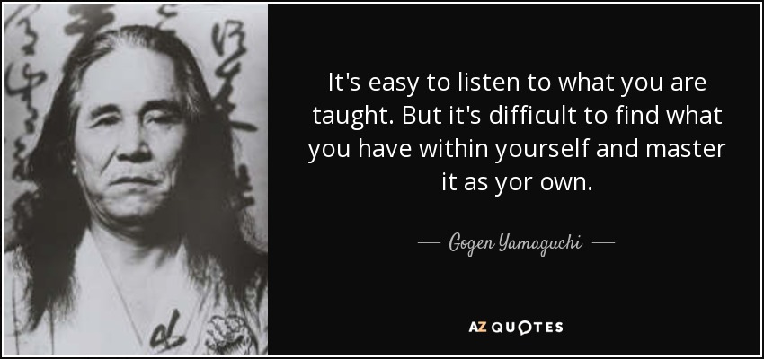 It's easy to listen to what you are taught. But it's difficult to find what you have within yourself and master it as yor own. - Gogen Yamaguchi