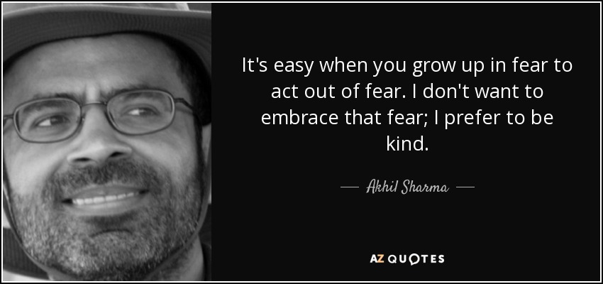 It's easy when you grow up in fear to act out of fear. I don't want to embrace that fear; I prefer to be kind. - Akhil Sharma