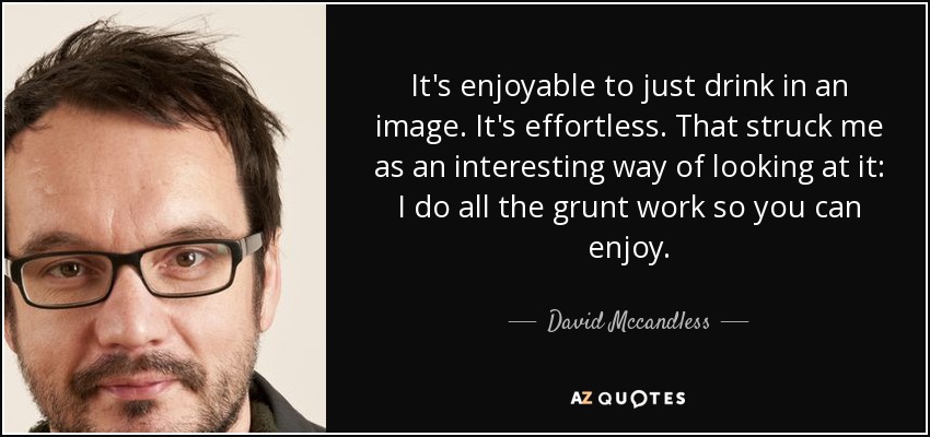 It's enjoyable to just drink in an image. It's effortless. That struck me as an interesting way of looking at it: I do all the grunt work so you can enjoy. - David Mccandless