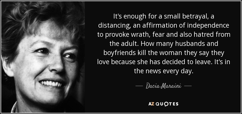It's enough for a small betrayal, a distancing, an affirmation of independence to provoke wrath, fear and also hatred from the adult. How many husbands and boyfriends kill the woman they say they love because she has decided to leave. It's in the news every day. - Dacia Maraini
