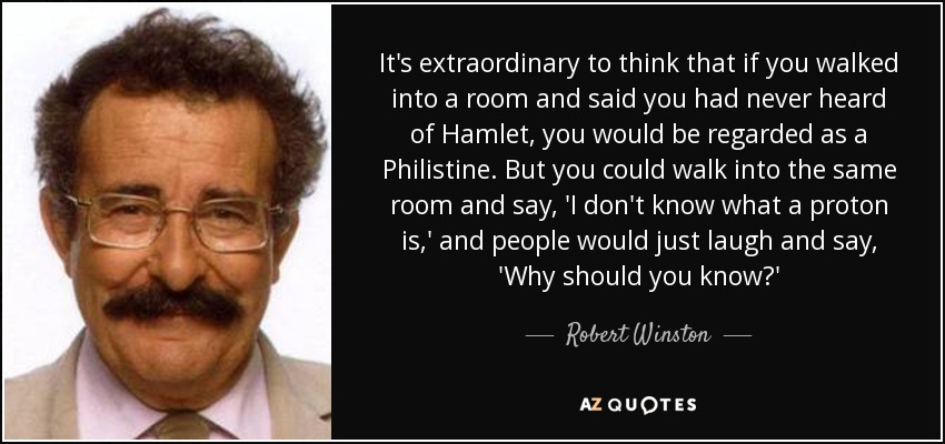 It's extraordinary to think that if you walked into a room and said you had never heard of Hamlet, you would be regarded as a Philistine. But you could walk into the same room and say, 'I don't know what a proton is,' and people would just laugh and say, 'Why should you know?' - Robert Winston