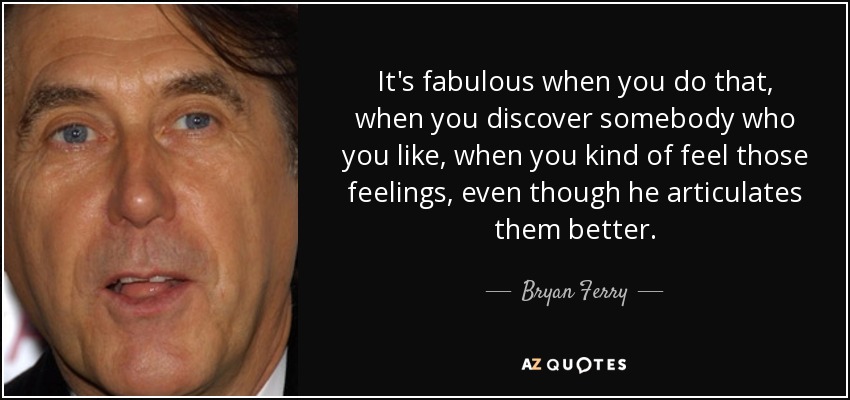 It's fabulous when you do that, when you discover somebody who you like, when you kind of feel those feelings, even though he articulates them better. - Bryan Ferry