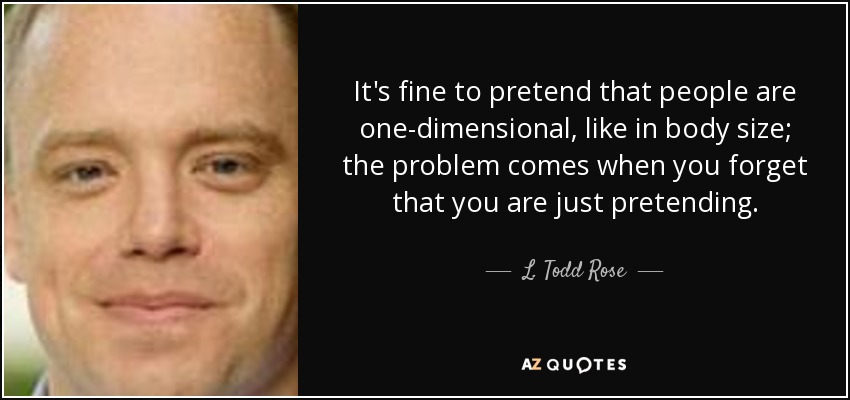 It's fine to pretend that people are one-dimensional, like in body size; the problem comes when you forget that you are just pretending. - L. Todd Rose