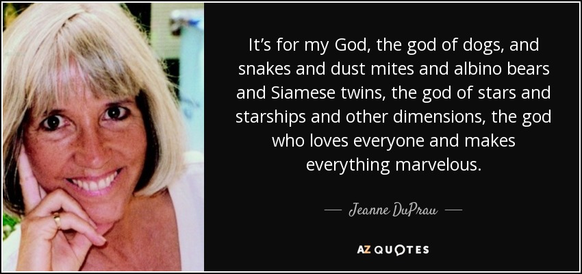 It’s for my God, the god of dogs, and snakes and dust mites and albino bears and Siamese twins, the god of stars and starships and other dimensions, the god who loves everyone and makes everything marvelous. - Jeanne DuPrau