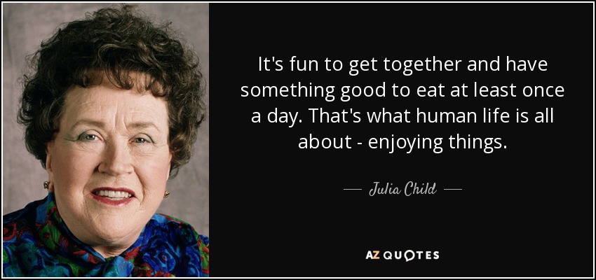 It's fun to get together and have something good to eat at least once a day. That's what human life is all about - enjoying things. - Julia Child