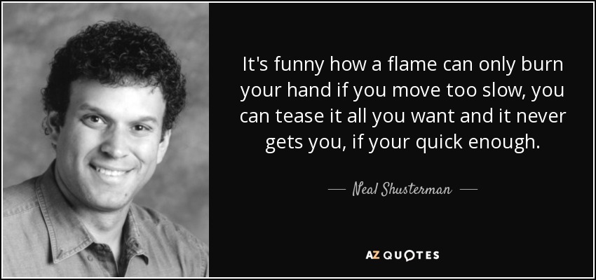 It's funny how a flame can only burn your hand if you move too slow, you can tease it all you want and it never gets you, if your quick enough. - Neal Shusterman