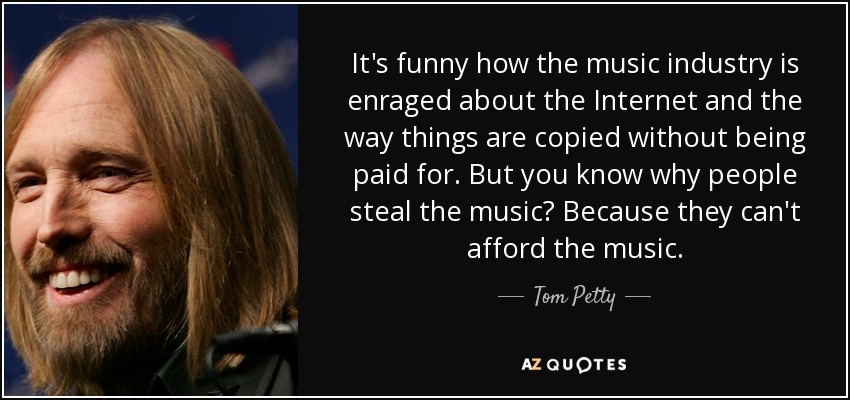 It's funny how the music industry is enraged about the Internet and the way things are copied without being paid for. But you know why people steal the music? Because they can't afford the music. - Tom Petty