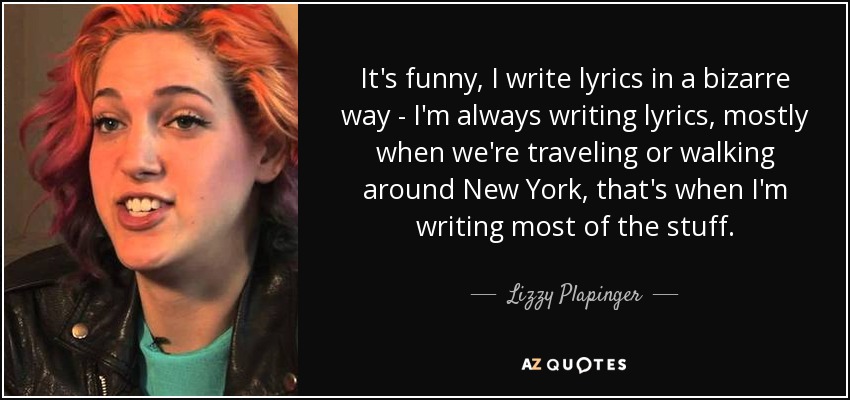 It's funny, I write lyrics in a bizarre way - I'm always writing lyrics, mostly when we're traveling or walking around New York, that's when I'm writing most of the stuff. - Lizzy Plapinger