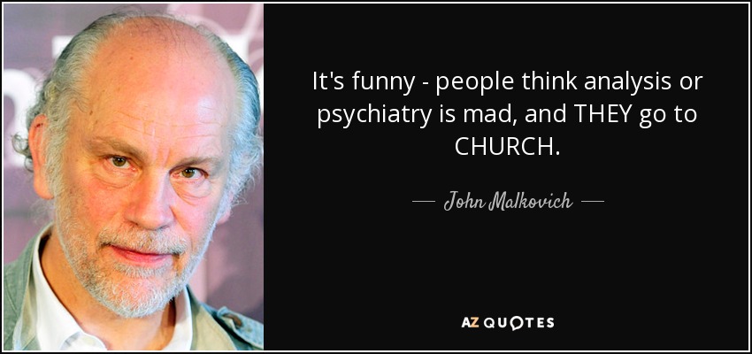 It's funny - people think analysis or psychiatry is mad, and THEY go to CHURCH. - John Malkovich