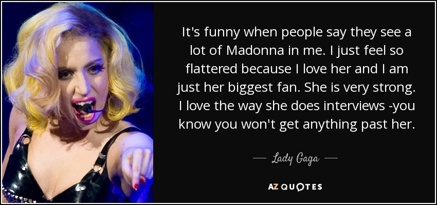 It's funny when people say they see a lot of Madonna in me. I just feel so flattered because I love her and I am just her biggest fan. She is very strong. I love the way she does interviews -you know you won't get anything past her. - Lady Gaga