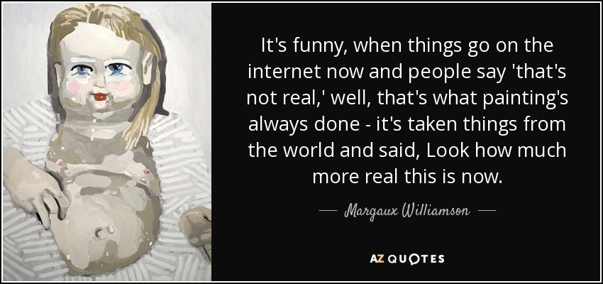 It's funny, when things go on the internet now and people say 'that's not real,' well, that's what painting's always done - it's taken things from the world and said, Look how much more real this is now. - Margaux Williamson