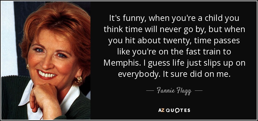 It's funny, when you're a child you think time will never go by, but when you hit about twenty, time passes like you're on the fast train to Memphis. I guess life just slips up on everybody. It sure did on me. - Fannie Flagg