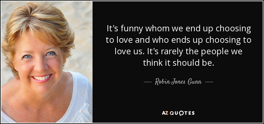 It's funny whom we end up choosing to love and who ends up choosing to love us. It's rarely the people we think it should be. - Robin Jones Gunn