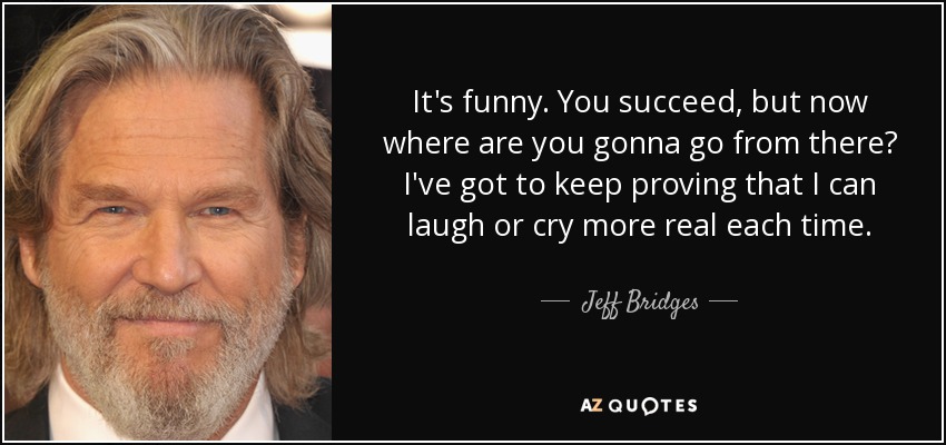 It's funny. You succeed, but now where are you gonna go from there? I've got to keep proving that I can laugh or cry more real each time. - Jeff Bridges