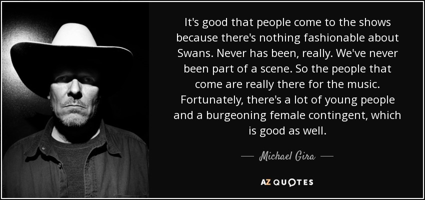 It's good that people come to the shows because there's nothing fashionable about Swans. Never has been, really. We've never been part of a scene. So the people that come are really there for the music. Fortunately, there's a lot of young people and a burgeoning female contingent, which is good as well. - Michael Gira