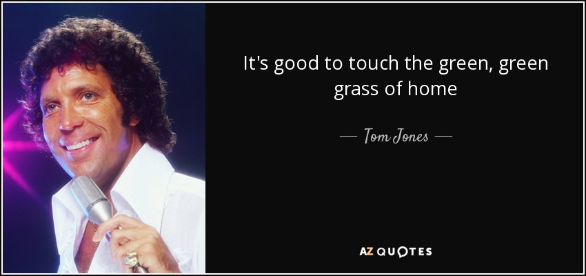 It's good to touch the green, green grass of home - Tom Jones