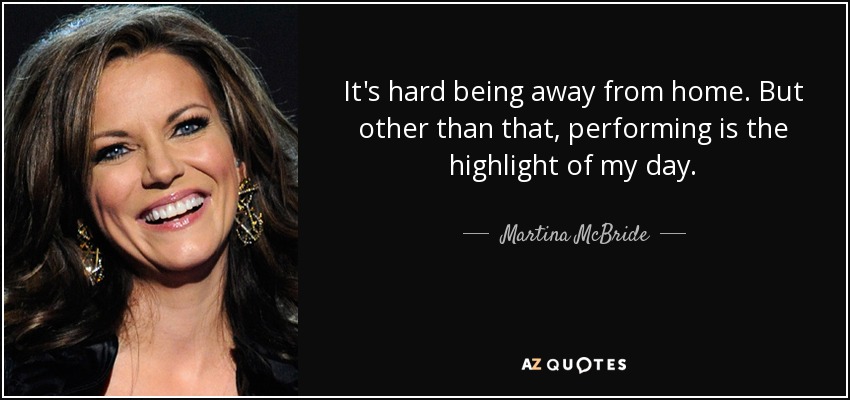 It's hard being away from home. But other than that, performing is the highlight of my day. - Martina McBride