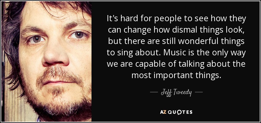 It's hard for people to see how they can change how dismal things look, but there are still wonderful things to sing about. Music is the only way we are capable of talking about the most important things. - Jeff Tweedy