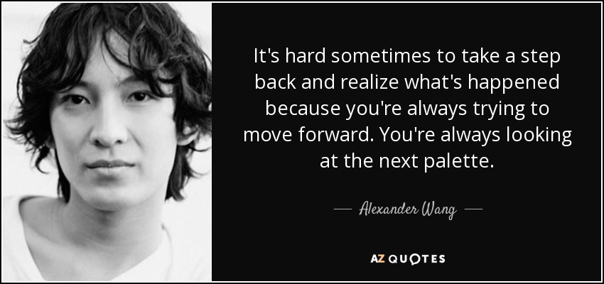 It's hard sometimes to take a step back and realize what's happened because you're always trying to move forward. You're always looking at the next palette. - Alexander Wang