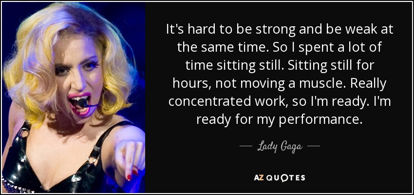 It's hard to be strong and be weak at the same time. So I spent a lot of time sitting still. Sitting still for hours, not moving a muscle. Really concentrated work, so I'm ready. I'm ready for my performance. - Lady Gaga