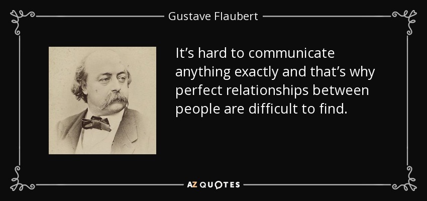 It’s hard to communicate anything exactly and that’s why perfect relationships between people are difficult to find. - Gustave Flaubert
