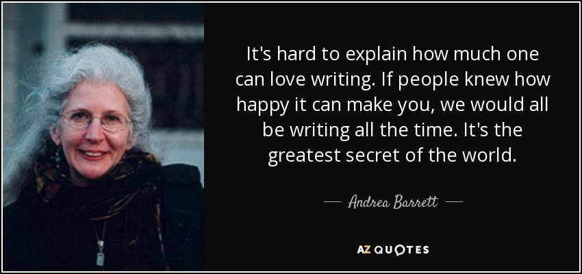 It's hard to explain how much one can love writing. If people knew how happy it can make you, we would all be writing all the time. It's the greatest secret of the world. - Andrea Barrett