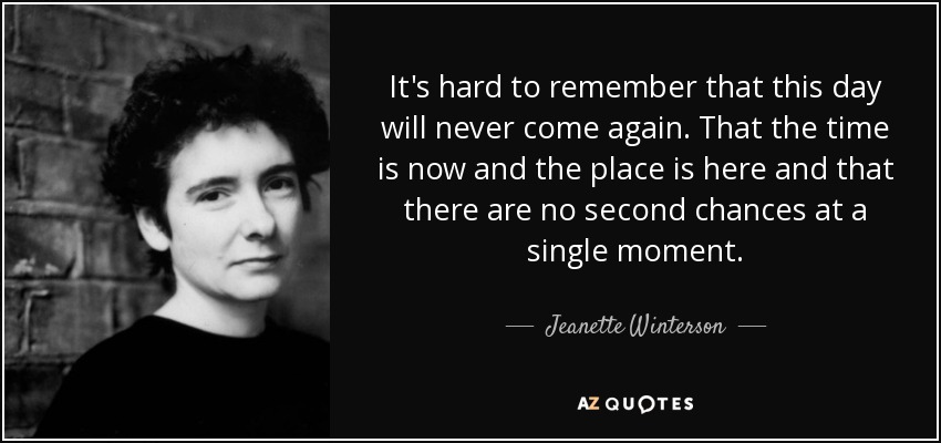 It's hard to remember that this day will never come again. That the time is now and the place is here and that there are no second chances at a single moment. - Jeanette Winterson