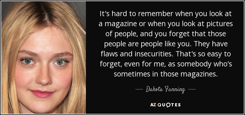 It's hard to remember when you look at a magazine or when you look at pictures of people, and you forget that those people are people like you. They have flaws and insecurities. That's so easy to forget, even for me, as somebody who's sometimes in those magazines. - Dakota Fanning