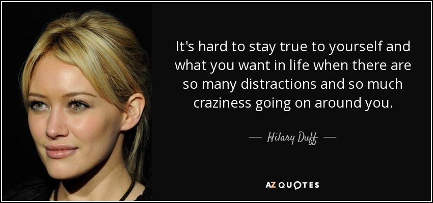 It's hard to stay true to yourself and what you want in life when there are so many distractions and so much craziness going on around you. - Hilary Duff