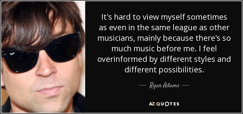 It's hard to view myself sometimes as even in the same league as other musicians, mainly because there's so much music before me. I feel overinformed by different styles and different possibilities. - Ryan Adams