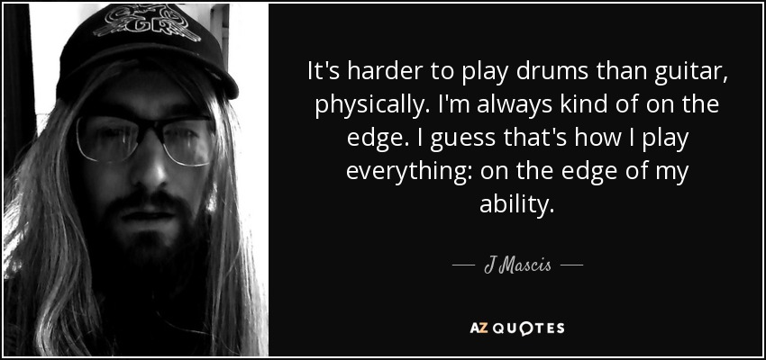 It's harder to play drums than guitar, physically. I'm always kind of on the edge. I guess that's how I play everything: on the edge of my ability. - J Mascis