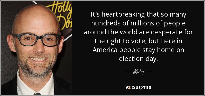 It's heartbreaking that so many hundreds of millions of people around the world are desperate for the right to vote, but here in America people stay home on election day. - Moby