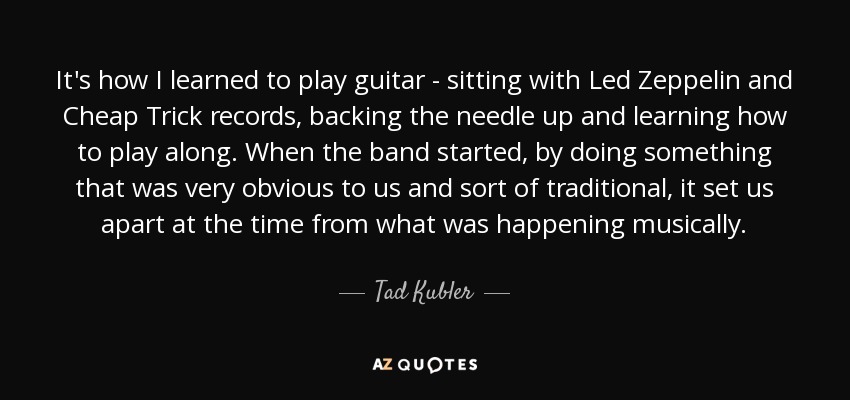 It's how I learned to play guitar - sitting with Led Zeppelin and Cheap Trick records, backing the needle up and learning how to play along. When the band started, by doing something that was very obvious to us and sort of traditional, it set us apart at the time from what was happening musically. - Tad Kubler