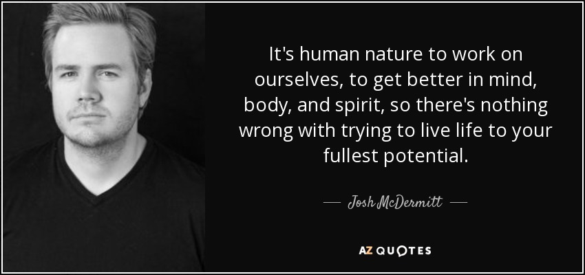 It's human nature to work on ourselves, to get better in mind, body, and spirit, so there's nothing wrong with trying to live life to your fullest potential. - Josh McDermitt