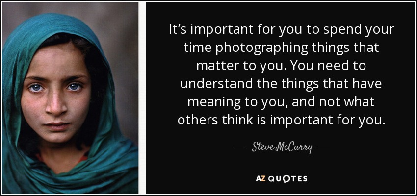 It’s important for you to spend your time photographing things that matter to you. You need to understand the things that have meaning to you, and not what others think is important for you. - Steve McCurry
