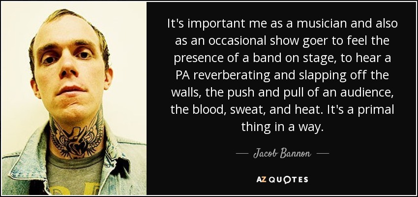 It's important me as a musician and also as an occasional show goer to feel the presence of a band on stage, to hear a PA reverberating and slapping off the walls, the push and pull of an audience, the blood, sweat, and heat. It's a primal thing in a way. - Jacob Bannon