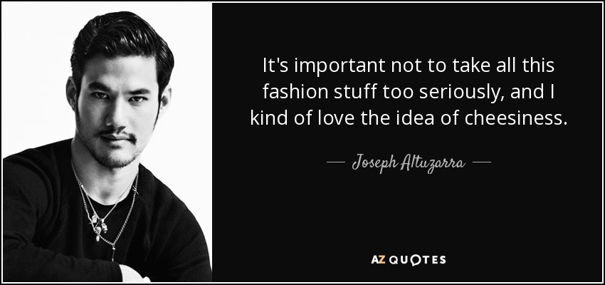 It's important not to take all this fashion stuff too seriously, and I kind of love the idea of cheesiness. - Joseph Altuzarra