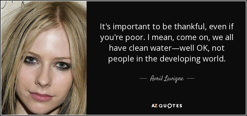 It's important to be thankful, even if you're poor. I mean, come on, we all have clean water—well OK, not people in the developing world. - Avril Lavigne