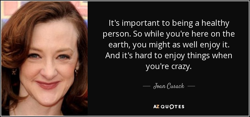 It's important to being a healthy person. So while you're here on the earth, you might as well enjoy it. And it's hard to enjoy things when you're crazy. - Joan Cusack