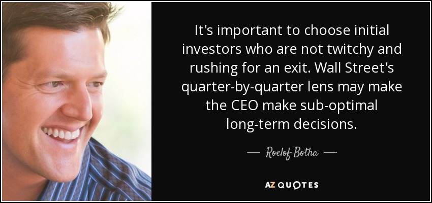 It's important to choose initial investors who are not twitchy and rushing for an exit. Wall Street's quarter-by-quarter lens may make the CEO make sub-optimal long-term decisions. - Roelof Botha