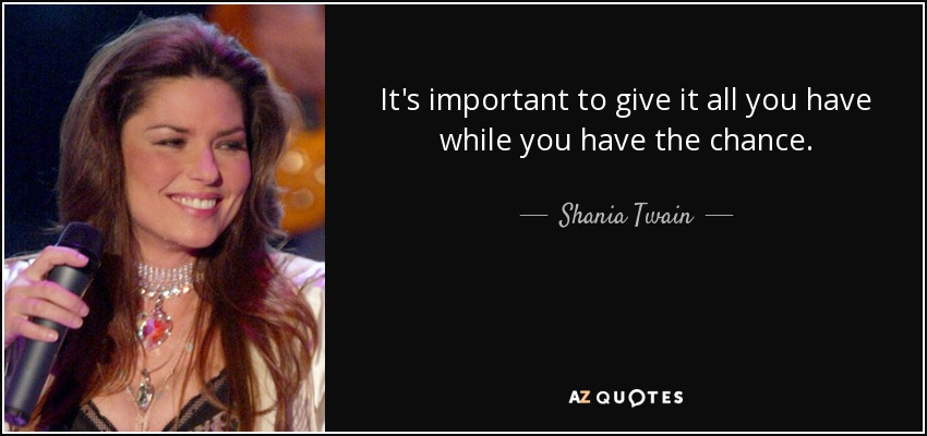 It's important to give it all you have while you have the chance. - Shania Twain