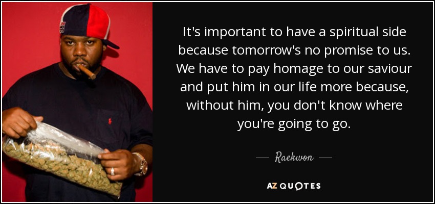It's important to have a spiritual side because tomorrow's no promise to us. We have to pay homage to our saviour and put him in our life more because, without him, you don't know where you're going to go. - Raekwon
