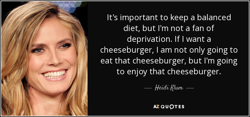 It's important to keep a balanced diet, but I'm not a fan of deprivation. If I want a cheeseburger, I am not only going to eat that cheeseburger, but I'm going to enjoy that cheeseburger. - Heidi Klum