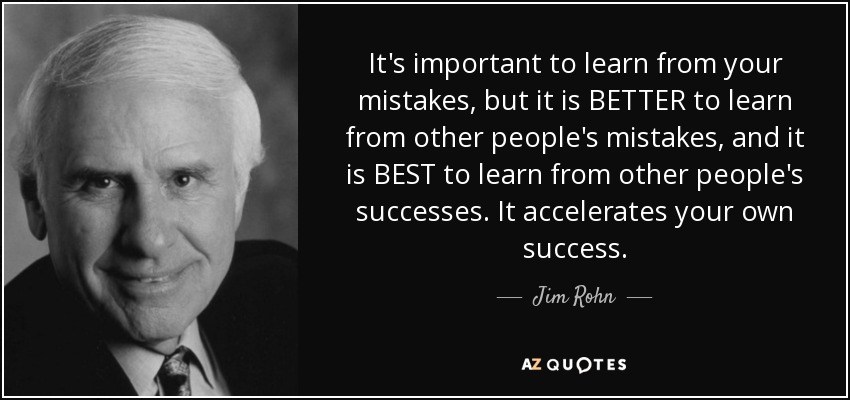 It's important to learn from your mistakes, but it is BETTER to learn from other people's mistakes, and it is BEST to learn from other people's successes. It accelerates your own success. - Jim Rohn