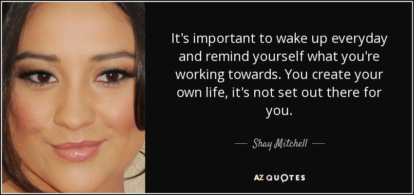 It's important to wake up everyday and remind yourself what you're working towards. You create your own life, it's not set out there for you. - Shay Mitchell